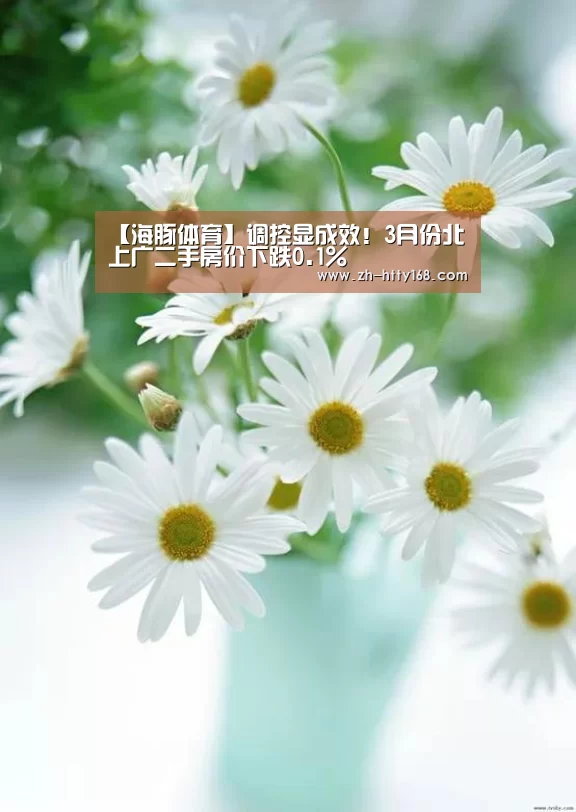 【海豚体育】调控显成效!3月份北上广二手房价下跌0.1%(图2) 海豚体育