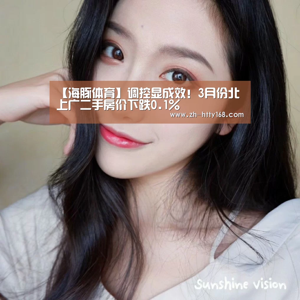 【海豚体育】调控显成效!3月份北上广二手房价下跌0.1%(图3) 海豚体育